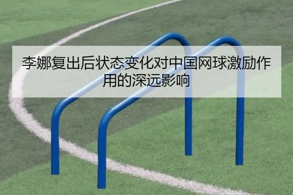 李娜复出后状态变化对中国网球激励作用的深远影响