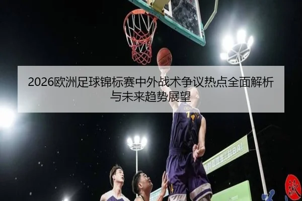 2026欧洲足球锦标赛中外战术争议热点全面解析与未来趋势展望