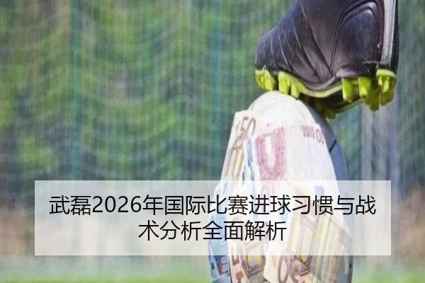 武磊2026年国际比赛进球习惯与战术分析全面解析
