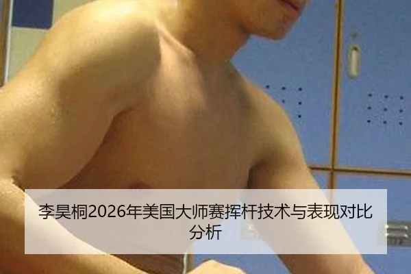 李昊桐2026年美国大师赛挥杆技术与表现对比分析