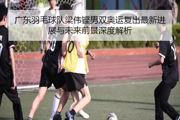 广东羽毛球队梁伟铿男双奥运复出最新进展与未来前景深度解析